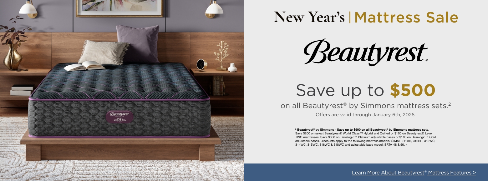 New Year's Mattress SaleSave up to $500
on all Beautyrest® by Simmons mattress sets.2
Offers are valid through January 6th, 2026.2 Beautyrest® by Simmons - Save up to $500 on all Beautyrest® by Simmons mattress sets. Save $200 on select Beautyrest® World Class™ Hybrid and Quilted or $100 on Beautyrest® Level TWO mattresses. Save $300 on Baselogic™ Platinum adjustable bases or $100 on Baselogic™ Gold adjustable bases. Discounts apply to the following mattress models: SIMM- 311BR, 312BR, 313WC, 314WC, 315WC, 316WC & 318WC and adjustable base model: SRTA-48 & 50. »Learn More About Beautyrest® Mattress Features >