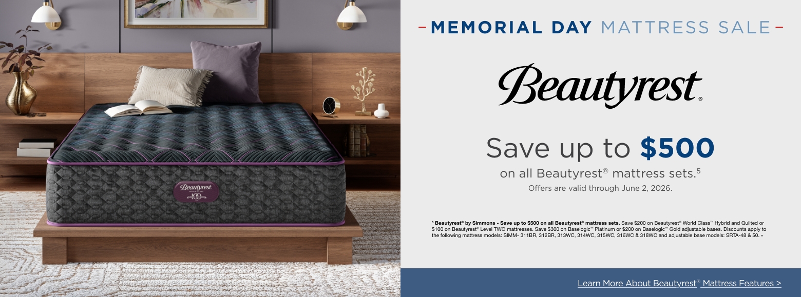 Memorial Day MattressSave up to $500
on all Beautyrest® mattress sets.5
Offers are valid through June 2, 2026.5 Beautyrest® by Simmons - Save up to $500 on all Beautyrest® mattress sets. Save $200 on Beautyrest® World Class™ Hybrid and Quilted or $100 on Beautyrest® Level TWO mattresses. Save $300 on Baselogic™ Platinum or $200 on Baselogic™ Gold adjustable bases. Discounts apply to the following mattress models: SIMM- 311BR, 312BR, 313WC, 314WC, 315WC, 316WC & 318WC and adjustable base models: SRTA-48 & 50. »Learn More About Beautyrest® Mattress Features >
