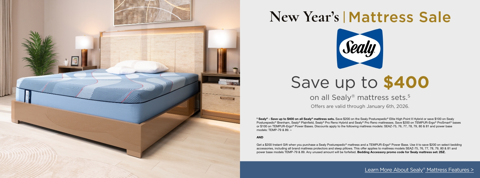 New Year's Mattress SaleSave up to $600
on select Stearns & Foster® mattress sets.4
Offers are valid through January 6th, 2026.4 Stearns & Foster® - Save up to $600 on select Stearns & Foster® mattress sets. Save $400 on Stearns & Foster® Lux Estate or $200 on Stearns & Foster® Estate mattresses. Save $200 on TEMPUR-Ergo® ProSmart® bases or $100 on TEMPUR-Ergo® Power Bases. Discounts apply to the following mattress models: STEF-56, 57, 58 & 65 and power base models: TEMP-79 & 89. »ANDGet a $300 Instant Gift when you purchase a Tempur-Pedic® or Stearn & Foster® mattress. Use it to save $300 on select bedding accessories, including all brand mattress protectors and sleep pillows. This offer applies to mattress models TEMP-80, 81, 82, 91, 92, 93, 94, 95, 96, 97, 98 & 99, STEF- 56, 57, 58 & 65. Any unused amount will be forfeited. Bedding Accessory promo code for Tempur-Pedic® or Stearn & Foster® mattresses: 3TS. »Learn More About Sealy® Mattress Features >