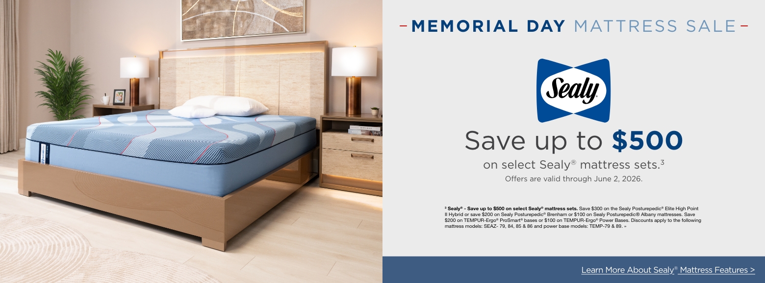 Memorial day mattress saleSave up to $500
on select Sealy® mattress sets.3
Offers are valid through June 2, 2026.3 Sealy® - Save up to $500 on select Sealy® mattress sets. Save $300 on the Sealy Posturepedic® Elite High Point II Hybrid or save $200 on Sealy Posturepedic® Brenham or $100 on Sealy Posturepedic® Albany mattresses. Save $200 on TEMPUR-Ergo® ProSmart® bases or $100 on TEMPUR-Ergo® Power Bases. Discounts apply to the following mattress models: SEAZ- 79, 84, 85 & 86 and power base models: TEMP-79 & 89. »Learn More About Sealy® Mattress Features >