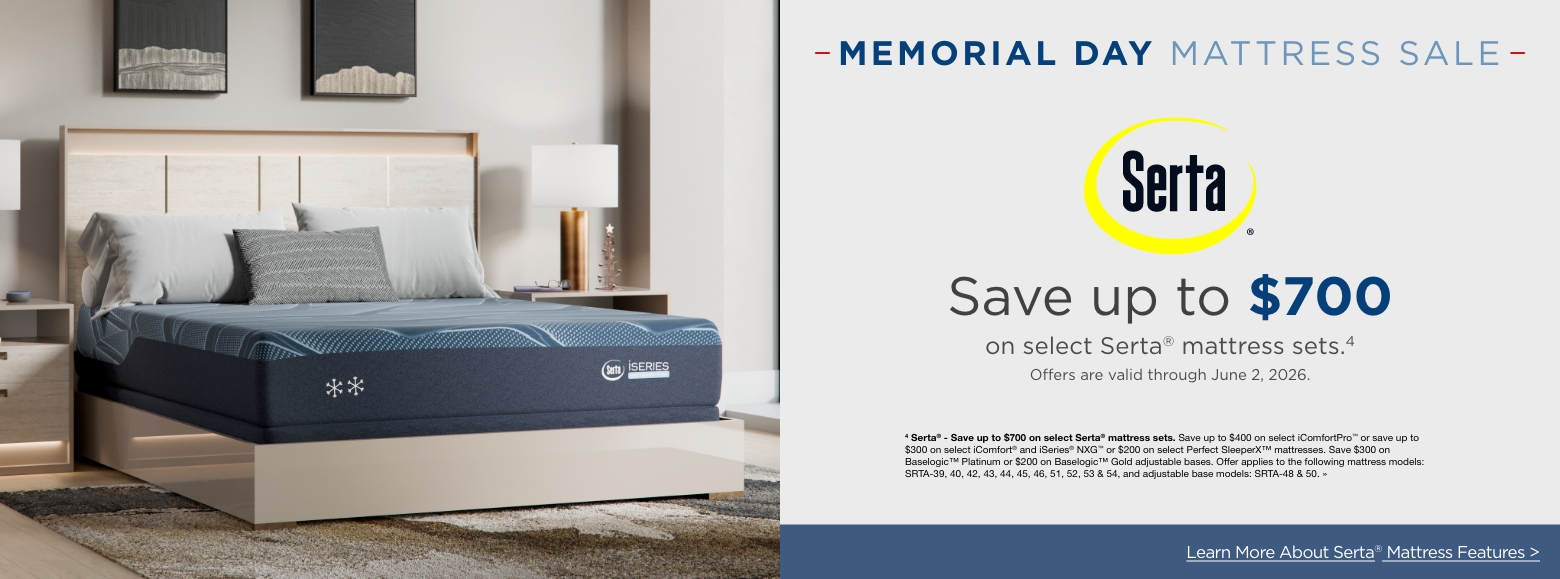 Memorial Day Mattress SALESave up to $700
on select Serta® mattress sets.4
Offers are valid through June 2, 2026.4 Serta® - Save up to $700 on select Serta® mattress sets. Save up to $400 on select iComfortPro™ or save up to $300 on select iComfort® and iSeries® NXG™ or $200 on select Perfect SleeperX™ mattresses. Save $300 on Baselogic™ Platinum or $200 on Baselogic™ Gold adjustable bases. Offer applies to the following mattress models: SRTA-39, 40, 42, 43, 44, 45, 46, 51, 52, 53 & 54, and adjustable base models: SRTA-48 & 50. »Learn More About Tempur-pedic® Mattress Features >
