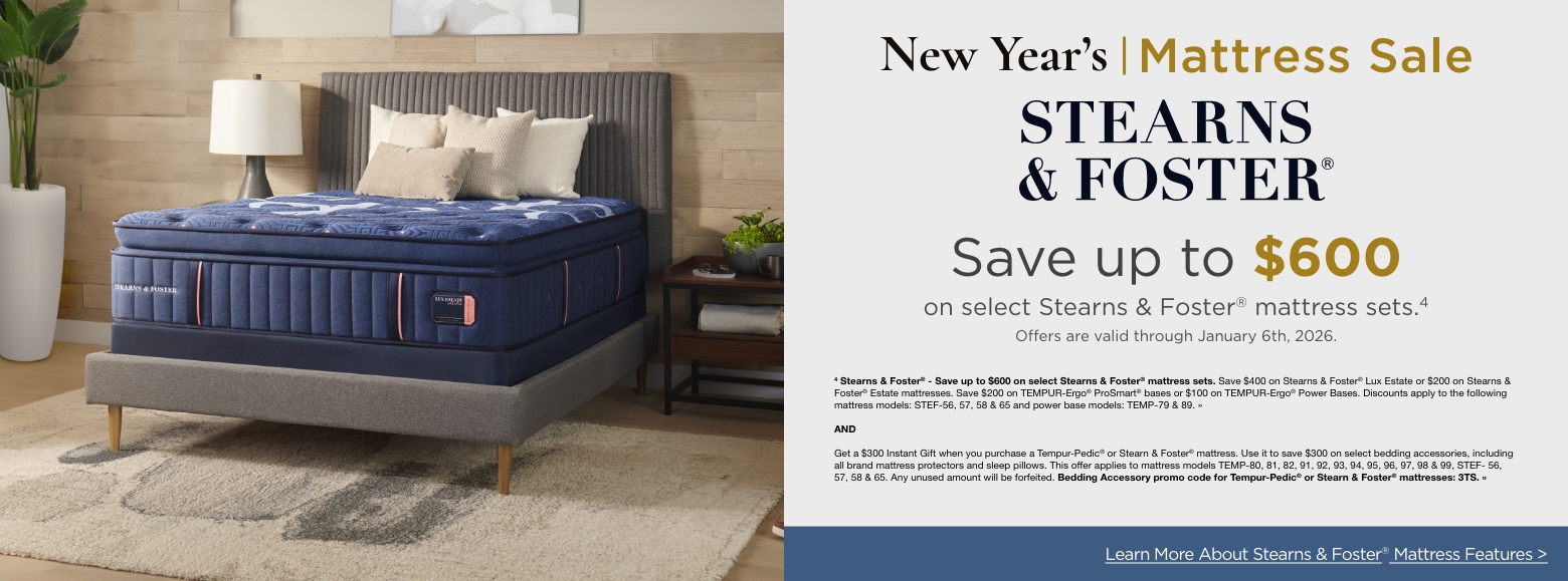 New Year's Mattress SavingsStearns and Foster
Save up to $600
on select Stearns & Foster® mattress sets.4
Offers are valid through January 6th, 2026.4 Stearns & Foster® - Save up to $600 on select Stearns & Foster® mattress sets. Save $400 on Stearns & Foster® Lux Estate or $200 on Stearns & Foster® Estate mattresses. Save $200 on TEMPUR-Ergo® ProSmart® bases or $100 on TEMPUR-Ergo® Power Bases. Discounts apply to the following mattress models: STEF-56, 57, 58 & 65 and power base models: TEMP-79 & 89. »ANDGet a $300 Instant Gift when you purchase a Tempur-Pedic® or Stearn & Foster® mattress. Use it to save $300 on select bedding accessories, including all brand mattress protectors and sleep pillows. This offer applies to mattress models TEMP-80, 81, 82, 91, 92, 93, 94, 95, 96, 97, 98 & 99, STEF- 56, 57, 58 & 65. Any unused amount will be forfeited. Bedding Accessory promo code for Tempur-Pedic® or Stearn & Foster® mattresses: 3TS. »Learn More About Stearns & Foster® Mattress Features >