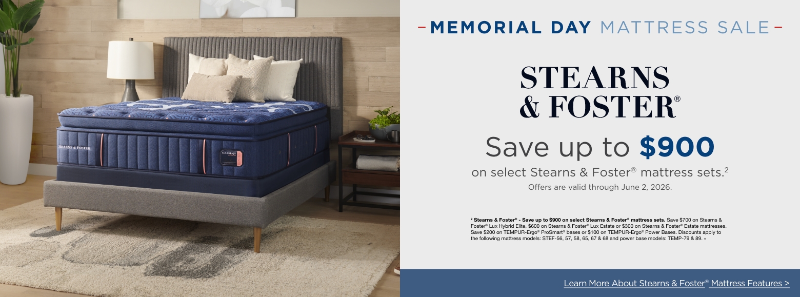 Memorial Day Mattress SaleSave up to $900
on select Stearns & Foster® mattress sets.2
Offers are valid through June 2, 2026.2 Stearns & Foster® - Save up to $900 on select Stearns & Foster® mattress sets. Save $700 on Stearns & Foster® Lux Hybrid Elite, $600 on Stearns & Foster® Lux Estate or $300 on Stearns & Foster® Estate mattresses. Save $200 on TEMPUR-Ergo® ProSmart® bases or $100 on TEMPUR-Ergo® Power Bases. Discounts apply to the following mattress models: STEF-56, 57, 58, 65, 67 & 68 and power base models: TEMP-79 & 89. »Learn More About Stearns & Foster® Mattress Features >