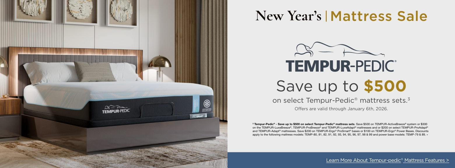 Tempur-pedicSave up to $500
on select Tempur-Pedic® mattress sets.3
Offers are valid through January 6th, 2026.3 Tempur-Pedic® - Save up to $500 on select Tempur-Pedic® mattress sets. Save $500 on TEMPUR-ActiveBreeze® system or $300 on the TEMPUR-LuxeBreeze®, TEMPUR-ProBreeze® and TEMPUR-LuxeAdapt® mattresses and or $200 on select TEMPUR-ProAdapt® and TEMPUR-Adapt® mattresses. Save $200 on TEMPUR-Ergo® ProSmart® bases or $100 on TEMPUR-Ergo® Power Bases. Discounts apply to the following mattress models: TEMP-80, 81, 82, 91, 92, 93, 94, 95, 96, 97, 98 & 99 and power base models: TEMP-79 & 89. »Learn More About Tempur-pedic® Mattress Features >