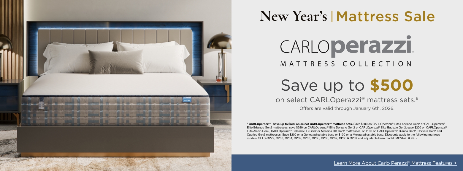 New Year's Mattress SaleSave up to $500
on select CARLOperazzi® mattress sets.6
Offers are valid through January 6th, 2026.6 CARLOperazzi®- Save up to $500 on select CARLOperazzi® mattress sets. Save $300 on CARLOperazzi® Elite Fabriano Gen2 or CARLOperazzi® Elite Erbezzo Gen2 mattresses, save $250 on CARLOperazzi® Elite Dorzano Gen2 or CARLOperazzi® Elite Badezio Gen2, save $200 on CARLOperazzi® Elite Alezio Gen2, CARLOperazzi® Salermo HB Gen2 or Messina HB Gen2 mattresses, or $100 on CARLOperazzi® Bianca Gen2, Corvara Gen2 and Caprice Gen2 mattresses. Save $200 on a Genoa adjustable base or $100 on a Monza adjustable base. Discounts apply to the following mattress models: SELS-CP29, CP30, CP31, CP32, CP33, CP35, CP36, CP37, CP38 & CP39 and adjustable base model: MOVI-48 & 49. »Learn More About Carlo Perazzi® Mattress Features >