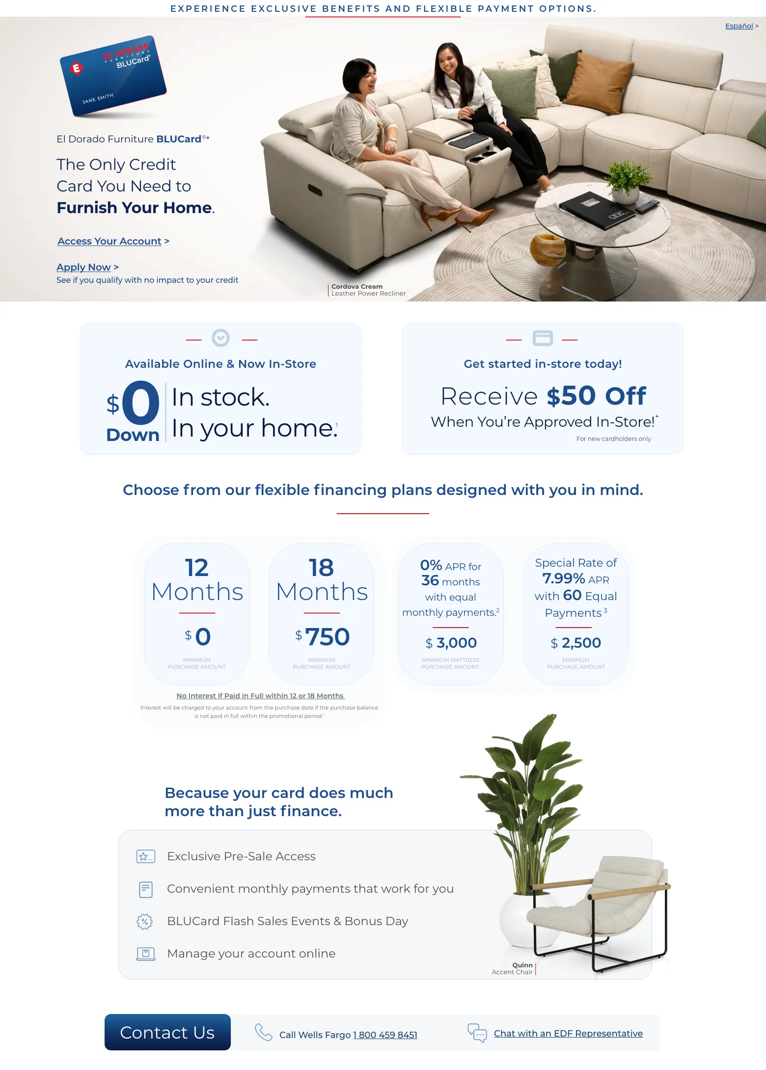 Experience exclusive benefits and flexible payment options. Español > El Dorado Furniture BLUCard®* The Only Credit Card You Need to Furnish Your Home. Access Your Account > Apply Now > See if you qualify with no impact to your credit. Cordova Cream Leather Power Recliner. Available Online & Now In-Store. $0 down In stock. In your home. 1 Get started in-store today! Receive $50 Off When You’re Approved In-Store!4 For new cardholders only. Choose from our flexible financing plans designed with you in mind. 12 Months $0 Minimum Purchase Amount. 18 Months $750 Minimum Purchase Amount. 0% APR for 36 months with equal monthly payments.2 $3000 Minimum Mattress Purchase Amount. Special Rate of 7.99% APR with 60 Equal Payments 3 $2500 Minimum Purchase Amount No Interest if Paid in Full within 12 or 18 Months. No Interest will be charged to your account from the purchase date if the purchase balance is not paid in full within the promotional period.1 Because your card do much more than just finance. Exclusive Pre-Sale Access. Convenient monthly payments that work for you. BLUCard Flash Sales Events & Bonus Day. Manage your account online. Quinn Accent Chair. Call Wells Fargo 1 800 459 8451. Chat with an EDF Representative