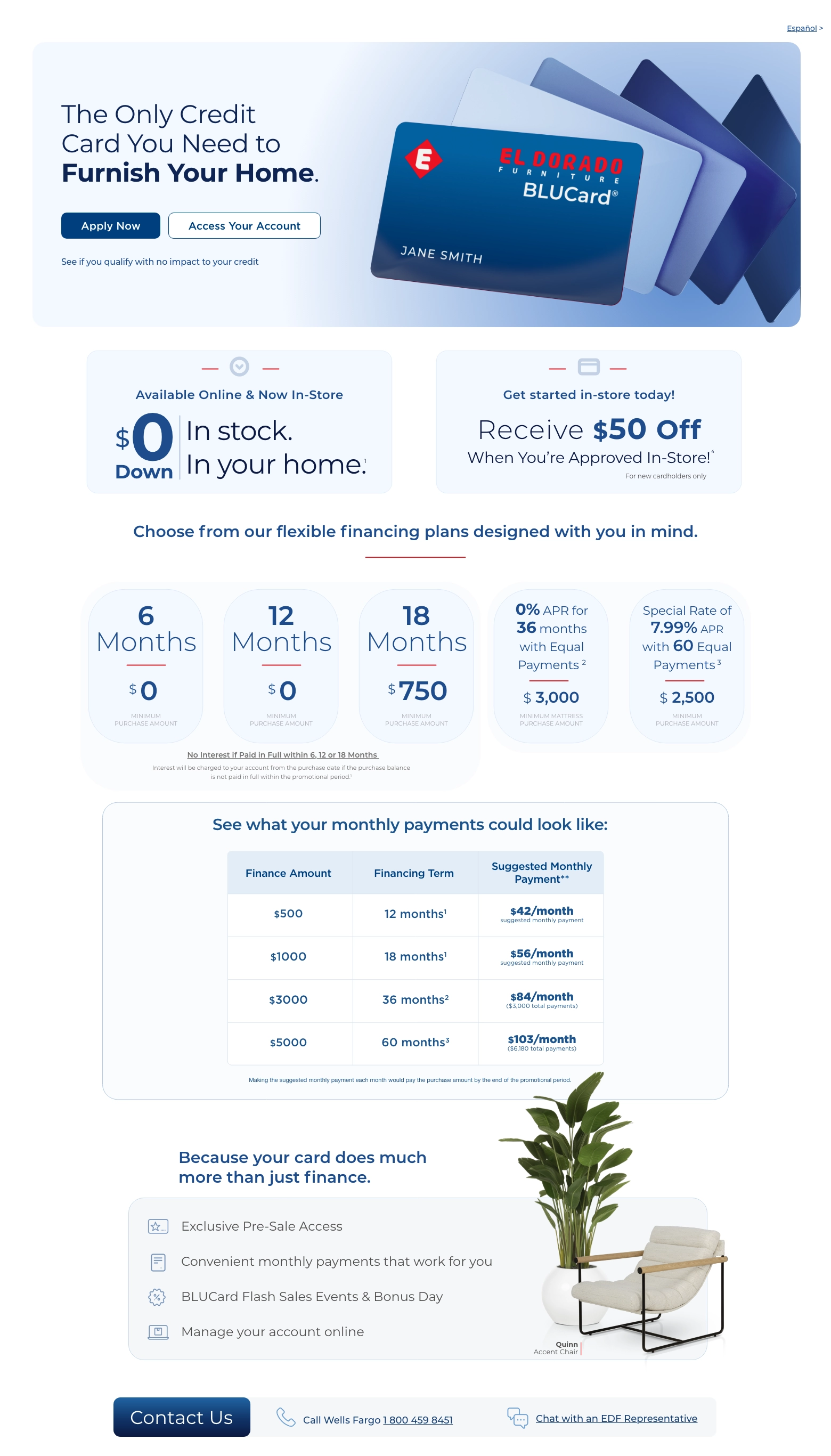 Limited time! Español > Made for Your Home - 36 Months to Pay on Everything. Access Your Account > Apply Now > See if you qualify with no impact to your credit. Available Online & Now In-Store. $0 Down In stock. In your home. 1 Get started in-store today! Receive $50 Off When You're Approved In-Store! 4 Choose from our flexible financing plans designed with you in mind.
6 Months. $0 Minimum Purchase Amount.
12 Months. $0 Minimum Purchase Amount.
18 Months. $750 Minimum Purchase Amount.
0% APR for 36 months with equal monthly payments. 2 $3,000 Minimum Purchase Amount.
Special Rate of 7.99% APR with 60 Equal Payments. 3 $2,500 Minimum Purchase Amount.
See what your monthly payments could look like:
Finance Amount. Financing Term. Suggested Monthly Payment.
$500. 12 months. $42/month.
$1000. 18 months. $56/month.
$3000. 36 months. $84/month.
$5000. 60 months. $103/month.
Monthly payment is based on purchase price alone, excluding taxes and delivery charges. Credit purchases are subject to credit approval. Other transactions may affect the monthly payment.
Because your card does much more than just finance. Exclusive Pre-Sale Access. Convenient monthly payments that work for you. BLUCard Flash Sales Events & Bonus Day. Manage your account online. Quinn Accent Chair. Contact Us. Call Wells Fargo 1 800 459 8451. Chat with an EDF Representative