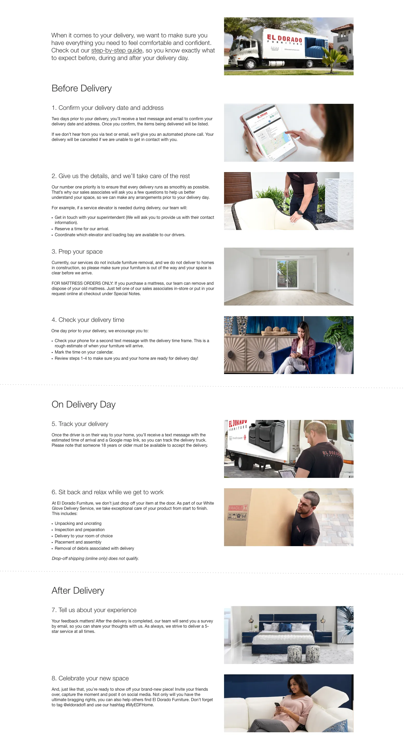 When it comes to your delivery, we want to make sure you have everything you need to feel comfortable and confident. Check out our step-by-step guide, so you know exactly what to expect before, during and after your delivery day. Before Delivery 1. Confirm your delivery date and address Two days prior to your delivery, you’ll receive a text message and email to confirm your delivery date and address. Once you confirm, the items being delivered will be listed.If we don’t hear from you via text or email, we’ll give you an automated phone call. Your delivery will be cancelled if we are unable to get in contact with you. 2. Give us the details, and we’ll take care of the rest Our number one priority is to ensure that every delivery runs as smoothly as possible. That’s why our sales associates will ask you a few questions to help us better understand your space, so we can make any arrangements prior to your delivery day.For example, if a service elevator is needed during delivery, our team will: Get in touch with your superintendent (We will ask you to provide us with their contact information). Reserve a time for our arrival. Coordinate which elevator and loading bay are available to our drivers. 3. Prep your space Currently, our services do not include furniture removal, and we do not deliver to homes in construction, so please make sure your furniture is out of the way and your space is clear before we arrive.FOR MATTRESS ORDERS ONLY: If you purchase a mattress, our team can remove and dispose of your old mattress. Just tell one of our sales associates in-store or put in your request online at checkout under Special Notes. 4. Check your delivery time One day prior to your delivery, we encourage you to: Check your phone for a second text message with the delivery time frame. This is a rough estimate of when your furniture will arrive. Mark the time on your calendar. Review steps 1-4 to make sure you and your home are ready for delivery day! On Delivery Day 5. Track your delivery Once the driver is on their way to your home, you’ll receive a text message with the estimated time of arrival and a Google map link, so you can track the delivery truck. Please note that someone 18 years or older must be available to accept the delivery.
6. Sit back and relax while we get to work At El Dorado Furniture, we don’t just drop off your item at the door. As part of our White Glove Delivery Service, we take exceptional care of your product from start to finish. This includes: Unpacking and uncrating, Inspection and preparation, Delivery to your room of choice, Placement and assembly, Removal of debris associated with delivery. Drop-off shipping (online only) does not qualify. After Delivery 7. Tell us about your experience Your feedback matters! After the delivery is completed, our team will send you a survey by email, so you can share your thoughts with us. As always, we strive to deliver a 5-star service at all times. 8. Celebrate your new space And, just like that, you’re ready to show off your brand-new piece! Invite your friends over, capture the moment and post it on social media. Not only will you have the ultimate bragging rights, you can also help others find El Dorado Furniture. Don’t forget to tag @eldoradofl and use our hashtag #MyEDFHome.
