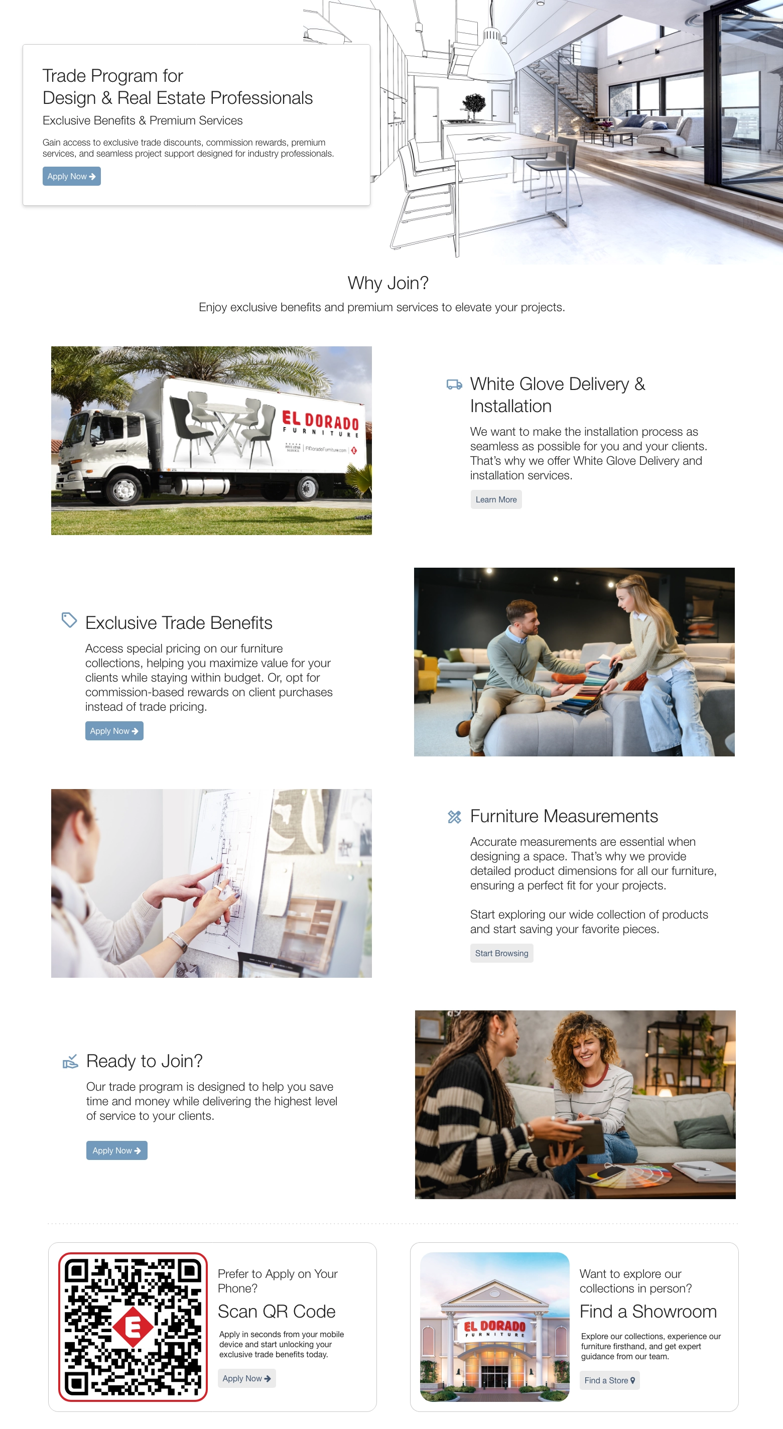 Trade Program for Design & Real Estate Professionals. Exclusive Benefits & Premium Services. Gain access to exclusive trade discounts, commission rewards, premium services, and seamless project support designed for industry professionals. Apply Now. Why Join? Enjoy exclusive benefits and premium services to elevate your projects. White Glove Delivery & Installation. We want to make the installation process as seamless as possible for you and your clients. That’s why we offer White Glove Delivery and installation services. Learn More. Exclusive Trade Benefits. Access special pricing on our furniture collections, helping you maximize value for your clients while staying within budget. Or, opt for commission-based rewards on client purchases instead of trade pricing. Apply Now. Furniture Measurements. Accurate measurements are essential when designing a space. That’s why we provide detailed product dimensions for all our furniture, ensuring a perfect fit for your projects. Start exploring our wide collection of products and start saving your favorite pieces. Start Browsing. Ready to Join? Our trade program is designed to help you save time and money while delivering the highest level of service to your clients. Apply Now. Prefer to Apply on Your Phone? Scan QR Code. Apply in seconds from your mobile device and start unlocking your exclusive trade benefits today. Apply Now. Want to explore our collections in person? Find a Showroom. Explore our collections, experience our furniture firsthand, and get expert guidance from our team. Find a Store.