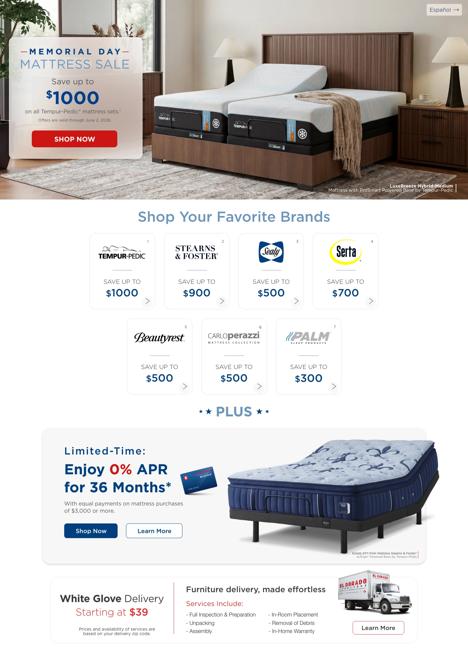 Español. Memorial day mattress sale. Save up to $1000 on all Tempur-Pedic® mattress sets.1 Offers are valid through June 2, 2026. Shop Now. LuxeBreeze Hybrid-Medium
Mattress with ProSmart Powered Base by Tempur-Pedic. Shop Your Favorite Brands. Tempur-pedic® 1 Save up to $1000. Stearns & foster® 2 Save up to $900. Sealy® 3 Save up to $500. Serta® 4 Save up to $700. Beautyrest® 5 Save up to $500. Carloperazzi® Mattress collection 6 Save up to $500. Palm® 7 Save up to $300. Plus. Limited-Time: Enjoy 0% APR for 36 Months* With equal payments on mattress purchases of $3,000 or more. Shop Now. Learn more. Estate EPT-Firm Mattress Stearns & Foster® w/Ergo® Powered Base by Tempur-Pedic. White Glove Delivery Starting at $39. Prices and availability of services are based on your delivery zip code. Furniture delivery, made effortless. Services Include: Full Inspection & Preparation. Unpacking. Assembly. In-Room Placement. Removal of Debris. In-Home Warranty. Learn More